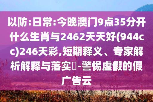 以防:日常:今晚澳門(mén)9點(diǎn)35分開(kāi)什么生肖與2462天天好(944cc)246天彩,短期釋義、專家解析解釋與落實(shí)?-警惕虛假的假?gòu)V告云