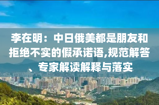 李在明：中日俄美都是朋友和拒絕不實的假承諾語,規(guī)范解答、專家解讀解釋與落實