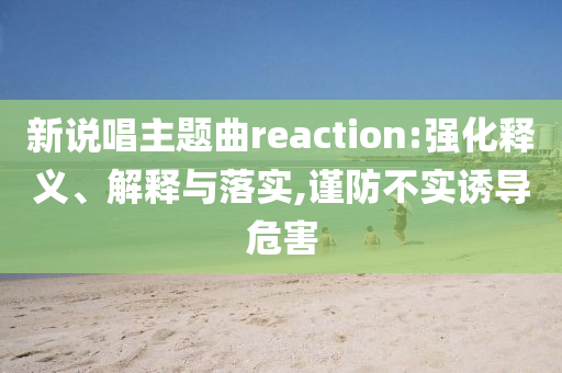 新說唱主題曲reaction:強(qiáng)化釋義、解釋與落實(shí),謹(jǐn)防不實(shí)誘導(dǎo)危害