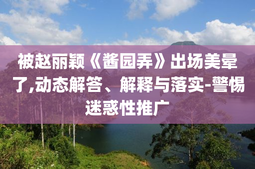 被趙麗穎《醬園弄》出場美暈了,動(dòng)態(tài)解答、解釋與落實(shí)-警惕迷惑性推廣