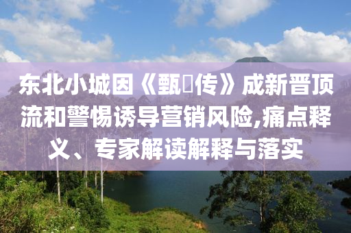 東北小城因《甄嬛傳》成新晉頂流和警惕誘導營銷風險,痛點釋義、專家解讀解釋與落實