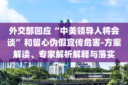 外交部回應“中美領(lǐng)導人將會談”和留心偽假宣傳危害-方案解讀、專家解析解釋與落實