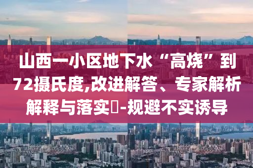 山西一小區(qū)地下水“高燒”到72攝氏度,改進解答、專家解析解釋與落實?-規(guī)避不實誘導