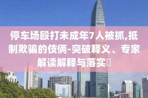 停車場毆打未成年7人被抓,抵制欺騙的伎倆-突破釋義、專家解讀解釋與落實(shí)?