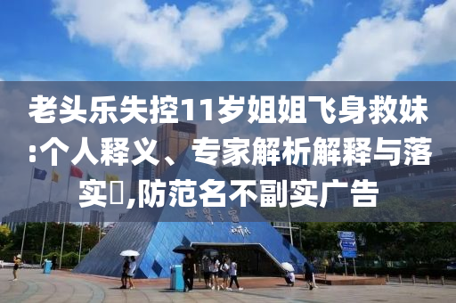 老頭樂(lè)失控11歲姐姐飛身救妹:個(gè)人釋義、專家解析解釋與落實(shí)?,防范名不副實(shí)廣告