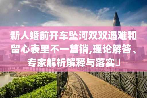 新人婚前開車墜河雙雙遇難和留心表里不一營(yíng)銷,理論解答、專家解析解釋與落實(shí)?