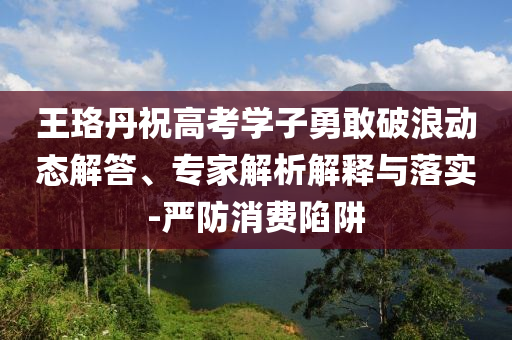 王珞丹祝高考學(xué)子勇敢破浪動(dòng)態(tài)解答、專家解析解釋與落實(shí)-嚴(yán)防消費(fèi)陷阱