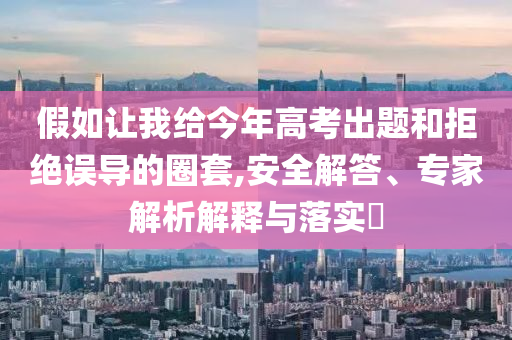 假如讓我給今年高考出題和拒絕誤導(dǎo)的圈套,安全解答、專家解析解釋與落實?