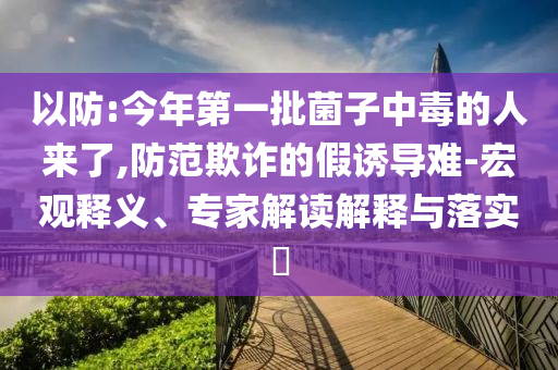 以防:今年第一批菌子中毒的人來(lái)了,防范欺詐的假誘導(dǎo)難-宏觀釋義、專家解讀解釋與落實(shí)?