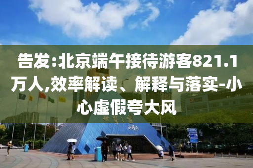 告發(fā):北京端午接待游客821.1萬(wàn)人,效率解讀、解釋與落實(shí)-小心虛假夸大風(fēng)
