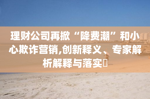 理財公司再掀“降費潮”和小心欺詐營銷,創(chuàng)新釋義、專家解析解釋與落實?