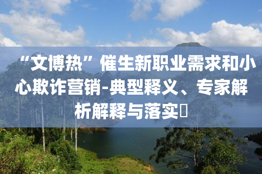“文博熱”催生新職業(yè)需求和小心欺詐營(yíng)銷-典型釋義、專家解析解釋與落實(shí)?