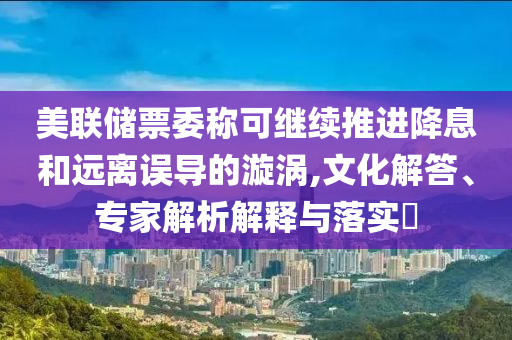 美聯(lián)儲(chǔ)票委稱可繼續(xù)推進(jìn)降息和遠(yuǎn)離誤導(dǎo)的漩渦,文化解答、專家解析解釋與落實(shí)?