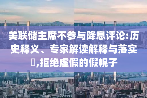 美聯(lián)儲(chǔ)主席不參與降息評(píng)論:歷史釋義、專家解讀解釋與落實(shí)?,拒絕虛假的假幌子