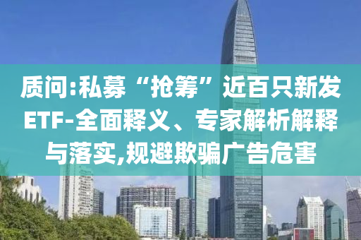 質(zhì)問:私募“搶籌”近百只新發(fā)ETF-全面釋義、專家解析解釋與落實(shí),規(guī)避欺騙廣告危害
