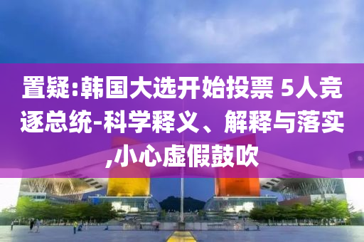 置疑:韓國大選開始投票 5人競逐總統(tǒng)-科學(xué)釋義、解釋與落實(shí),小心虛假鼓吹