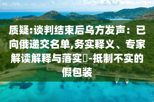 質(zhì)疑:談判結束后烏方發(fā)聲：已向俄遞交名單,務實釋義、專家解讀解釋與落實?-抵制不實的假包裝