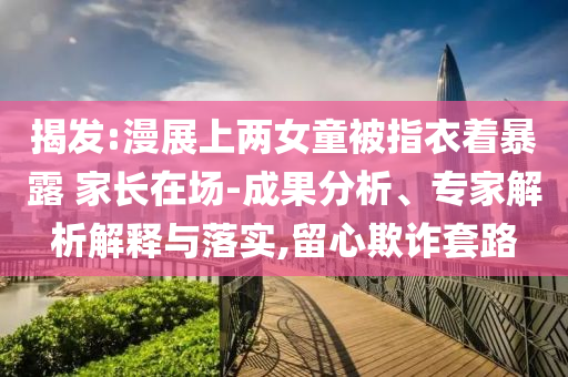 揭發(fā):漫展上兩女童被指衣著暴露 家長在場-成果分析、專家解析解釋與落實,留心欺詐套路