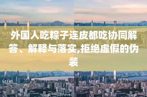 外國人吃粽子連皮都吃協同解答、解釋與落實,拒絕虛假的偽裝