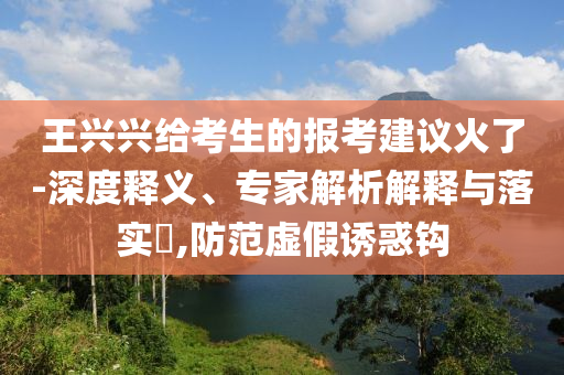 王興興給考生的報考建議火了-深度釋義、專家解析解釋與落實?,防范虛假誘惑鉤