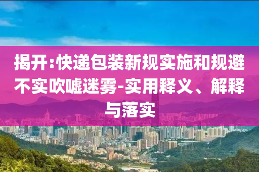 揭開:快遞包裝新規(guī)實施和規(guī)避不實吹噓迷霧-實用釋義、解釋與落實