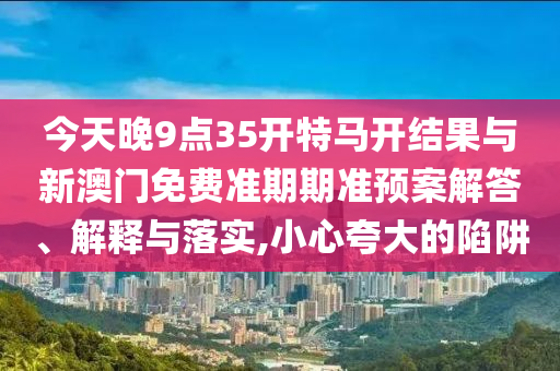 今天晚9點(diǎn)35開特馬開結(jié)果與新澳門免費(fèi)準(zhǔn)期期準(zhǔn)預(yù)案解答、解釋與落實(shí),小心夸大的陷阱