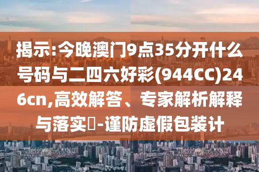 揭示:今晚澳門9點(diǎn)35分開什么號碼與二四六好彩(944CC)246cn,高效解答、專家解析解釋與落實(shí)?-謹(jǐn)防虛假包裝計(jì)