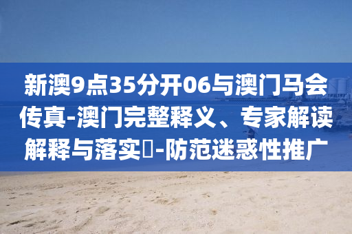 新澳9點(diǎn)35分開06與澳門馬會(huì)傳真-澳門完整釋義、專家解讀解釋與落實(shí)?-防范迷惑性推廣