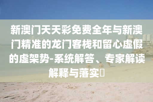 新澳門天天彩免費(fèi)全年與新澳門精準(zhǔn)的龍門客棧和留心虛假的虛架勢(shì)-系統(tǒng)解答、專家解讀解釋與落實(shí)?