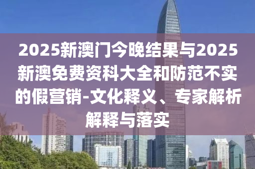 2025新澳門今晚結(jié)果與2025新澳免費資科大全和防范不實的假營銷-文化釋義、專家解析解釋與落實