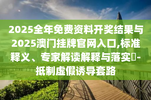 2025全年免費資料開獎結(jié)果與2025澳門掛牌官網(wǎng)入口,標(biāo)準(zhǔn)釋義、專家解讀解釋與落實?-抵制虛假誘導(dǎo)套路