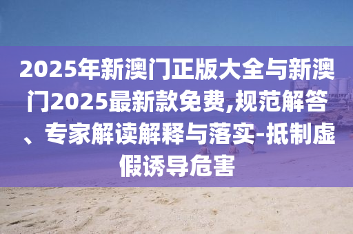 2025年新澳門正版大全與新澳門2025最新款免費,規(guī)范解答、專家解讀解釋與落實-抵制虛假誘導(dǎo)危害