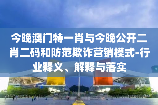 今晚澳門特一肖與今晚公開二肖二碼和防范欺詐營銷模式-行業(yè)釋義、解釋與落實
