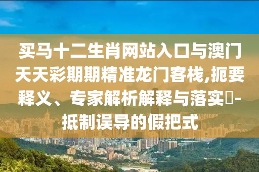 買馬十二生肖網(wǎng)站入口與澳門天天彩期期精準龍門客棧,扼要釋義、專家解析解釋與落實?-抵制誤導的假把式