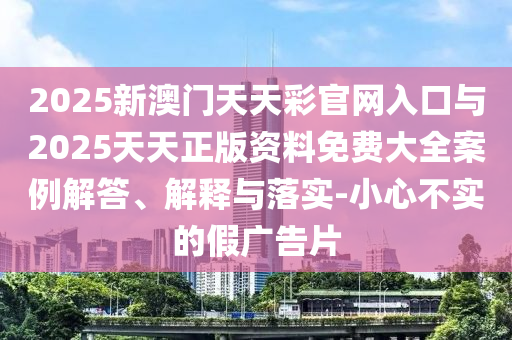 2025新澳門天天彩官網(wǎng)入口與2025天天正版資料免費大全案例解答、解釋與落實-小心不實的假廣告片