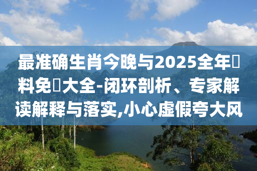 最準(zhǔn)確生肖今晚與2025全年資料免費大全-閉環(huán)剖析、專家解讀解釋與落實,小心虛假夸大風(fēng)