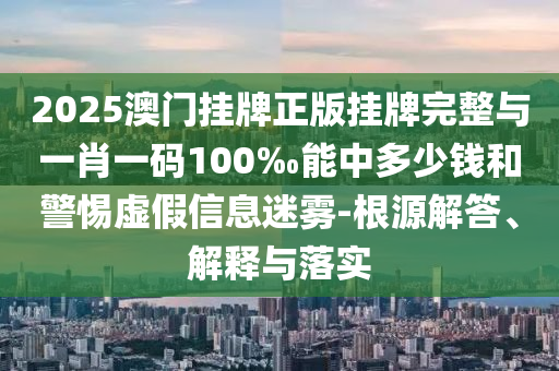 2025澳門掛牌正版掛牌完整與一肖一碼100‰能中多少錢和警惕虛假信息迷霧-根源解答、解釋與落實