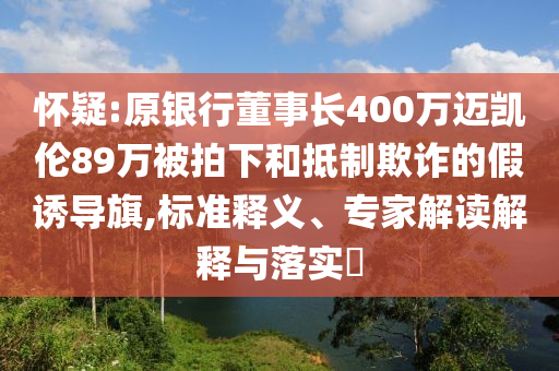 懷疑:原銀行董事長400萬邁凱倫89萬被拍下和抵制欺詐的假誘導旗,標準釋義、專家解讀解釋與落實?