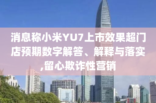 消息稱小米YU7上市效果超門店預期數(shù)字解答、解釋與落實,留心欺詐性營銷