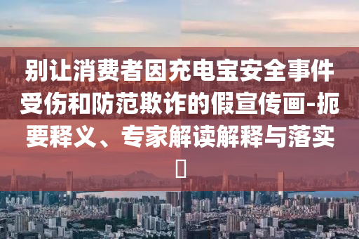 別讓消費者因充電寶安全事件受傷和防范欺詐的假宣傳畫-扼要釋義、專家解讀解釋與落實?