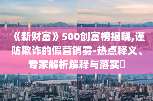 《新財(cái)富》500創(chuàng)富榜揭曉,謹(jǐn)防欺詐的假營(yíng)銷霧-熱點(diǎn)釋義、專家解析解釋與落實(shí)?