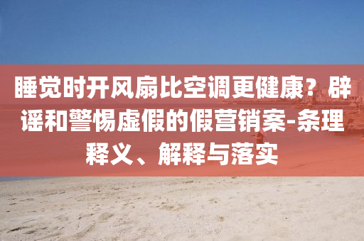 睡覺時(shí)開風(fēng)扇比空調(diào)更健康？辟謠和警惕虛假的假營銷案-條理釋義、解釋與落實(shí)