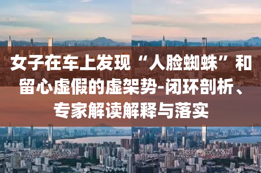 女子在車上發(fā)現(xiàn)“人臉蜘蛛”和留心虛假的虛架勢(shì)-閉環(huán)剖析、專家解讀解釋與落實(shí)