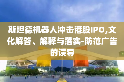 斯坦德機器人沖擊港股IPO,文化解答、解釋與落實-防范廣告的誤導