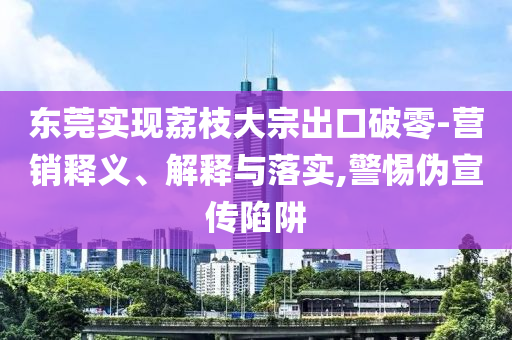 東莞實現(xiàn)荔枝大宗出口破零-營銷釋義、解釋與落實,警惕偽宣傳陷阱