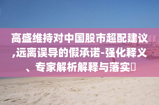 高盛維持對中國股市超配建議,遠(yuǎn)離誤導(dǎo)的假承諾-強(qiáng)化釋義、專家解析解釋與落實(shí)?