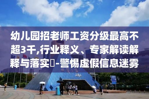幼兒園招老師工資分級最高不超3千,行業(yè)釋義、專家解讀解釋與落實?-警惕虛假信息迷霧