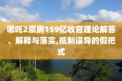 哪吒2票房159億收官理論解答、解釋與落實(shí),抵制誤導(dǎo)的假把式