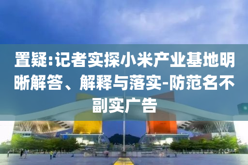置疑:記者實探小米產(chǎn)業(yè)基地明晰解答、解釋與落實-防范名不副實廣告