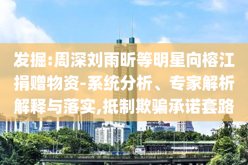 發(fā)掘:周深劉雨昕等明星向榕江捐贈物資-系統(tǒng)分析、專家解析解釋與落實(shí),抵制欺騙承諾套路